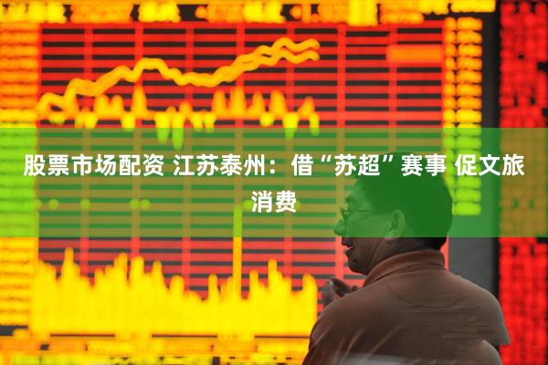 股票市场配资 江苏泰州：借“苏超”赛事 促文旅消费