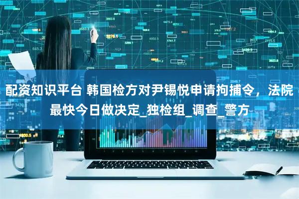配资知识平台 韩国检方对尹锡悦申请拘捕令，法院最快今日做决定_独检组_调查_警方