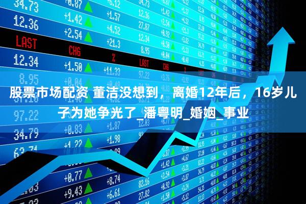 股票市场配资 董洁没想到，离婚12年后，16岁儿子为她争光了_潘粤明_婚姻_事业