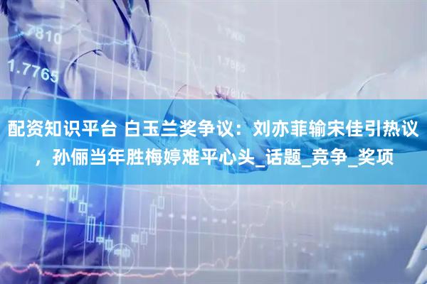 配资知识平台 白玉兰奖争议：刘亦菲输宋佳引热议，孙俪当年胜梅婷难平心头_话题_竞争_奖项