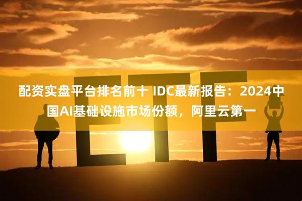 配资实盘平台排名前十 IDC最新报告：2024中国AI基础设施市场份额，阿里云第一