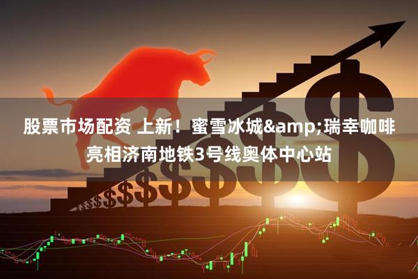 股票市场配资 上新！蜜雪冰城&瑞幸咖啡亮相济南地铁3号线奥体中心站