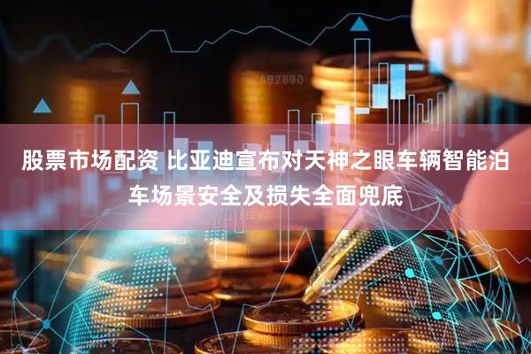 股票市场配资 比亚迪宣布对天神之眼车辆智能泊车场景安全及损失全面兜底