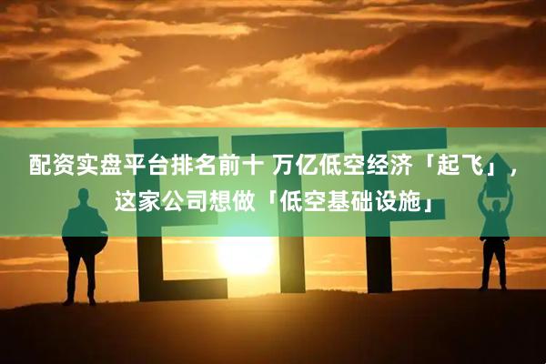 配资实盘平台排名前十 万亿低空经济「起飞」，这家公司想做「低空基础设施」