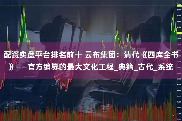 配资实盘平台排名前十 云布集团：清代《四库全书》——官方编纂的最大文化工程_典籍_古代_系统