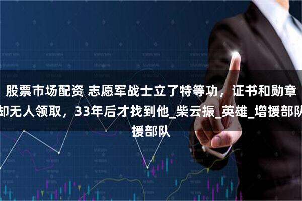 股票市场配资 志愿军战士立了特等功，证书和勋章却无人领取，33年后才找到他_柴云振_英雄_增援部队