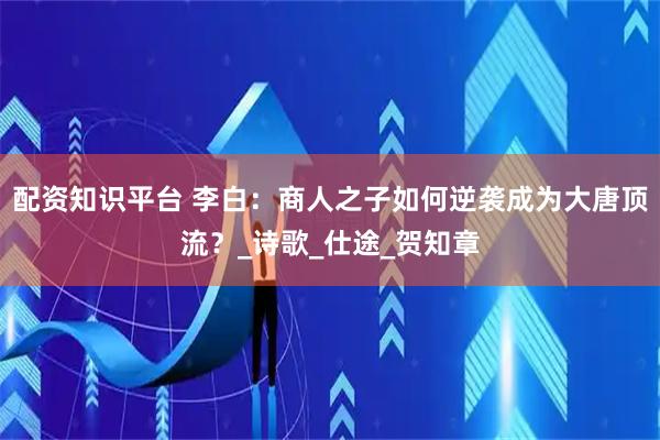 配资知识平台 李白：商人之子如何逆袭成为大唐顶流？_诗歌_仕途_贺知章
