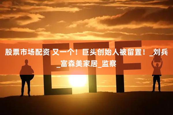 股票市场配资 又一个！巨头创始人被留置！_刘兵_富森美家居_监察