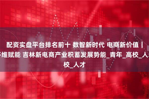 配资实盘平台排名前十 数智新时代 电商新价值｜多维赋能 吉林新电商产业积蓄发展势能_青年_高校_人才