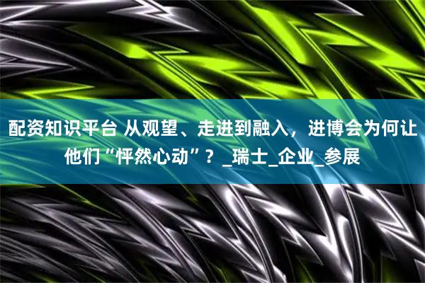 配资知识平台 从观望、走进到融入，进博会为何让他们“怦然心动”？_瑞士_企业_参展