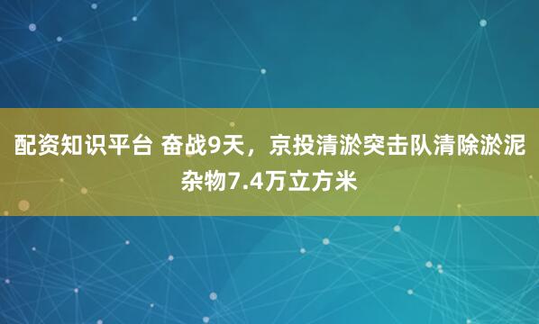 配资知识平台 奋战9天，京投清淤突击队清除淤泥杂物7.4万立方米
