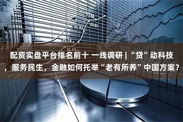 配资实盘平台排名前十 一线调研 | “贷”动科技，服务民生，金融如何托举“老有所养”中国方案？