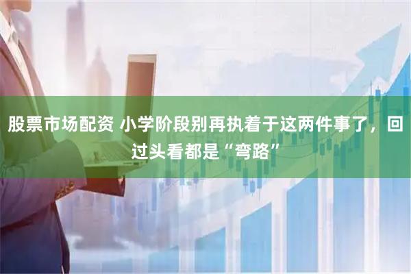 股票市场配资 小学阶段别再执着于这两件事了，回过头看都是“弯路”