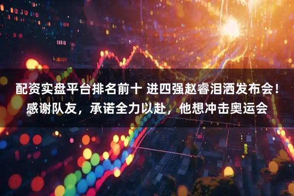 配资实盘平台排名前十 进四强赵睿泪洒发布会！感谢队友，承诺全力以赴，他想冲击奥运会