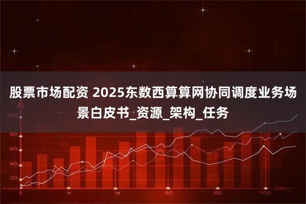 股票市场配资 2025东数西算算网协同调度业务场景白皮书_资源_架构_任务