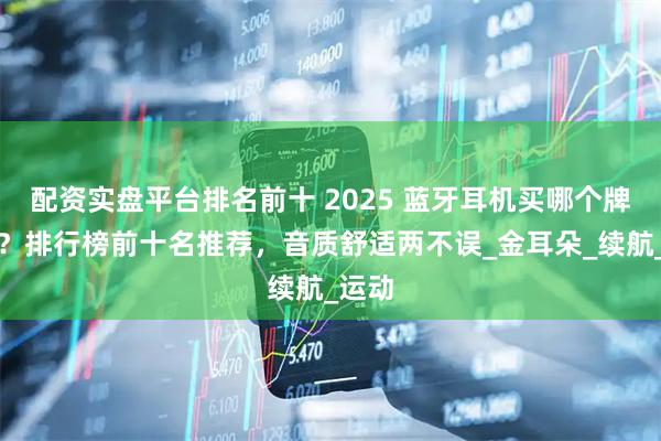 配资实盘平台排名前十 2025 蓝牙耳机买哪个牌子好？排行榜前十名推荐，音质舒适两不误_金耳朵_续航_运动