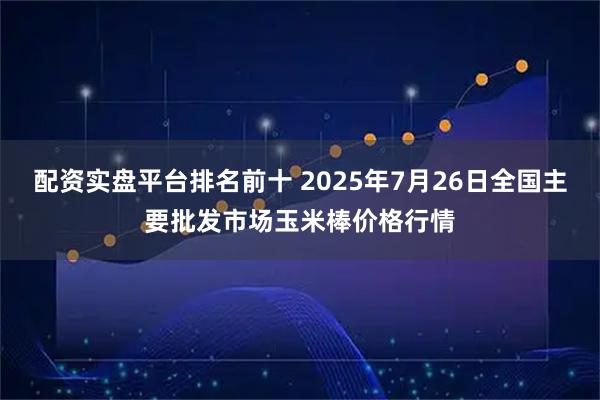 配资实盘平台排名前十 2025年7月26日全国主要批发市场玉米棒价格行情