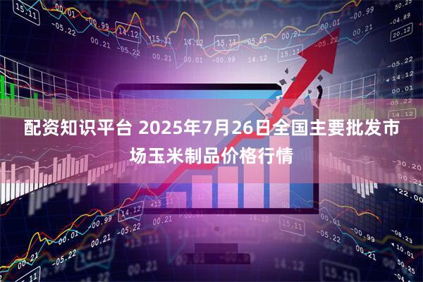 配资知识平台 2025年7月26日全国主要批发市场玉米制品价格行情