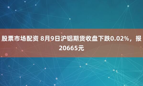 股票市场配资 8月9日沪铝期货收盘下跌0.02%，报20665元