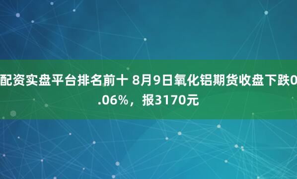配资实盘平台排名前十 8月9日氧化铝期货收盘下跌0.06%，报3170元