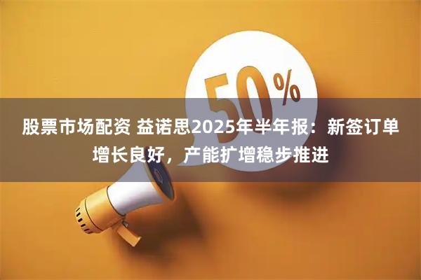 股票市场配资 益诺思2025年半年报：新签订单增长良好，产能扩增稳步推进
