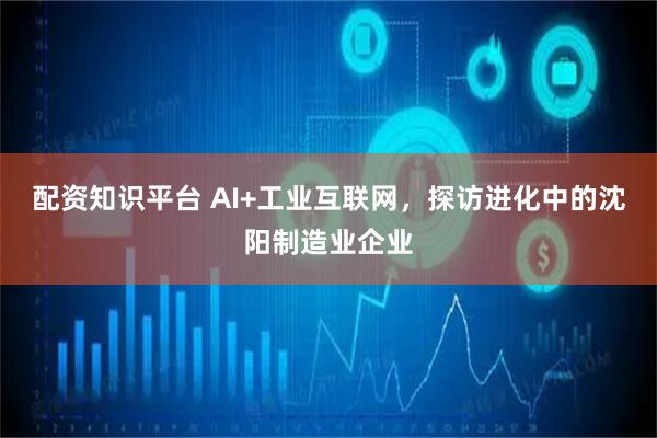 配资知识平台 AI+工业互联网，探访进化中的沈阳制造业企业