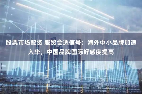 股票市场配资 服贸会透信号：海外中小品牌加速入华，中国品牌国际好感度提高