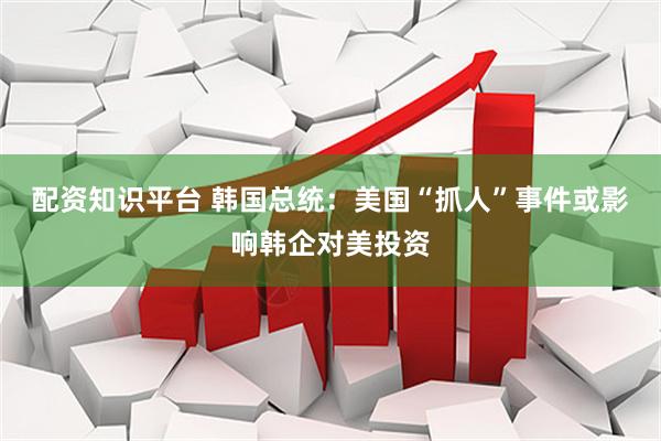 配资知识平台 韩国总统：美国“抓人”事件或影响韩企对美投资
