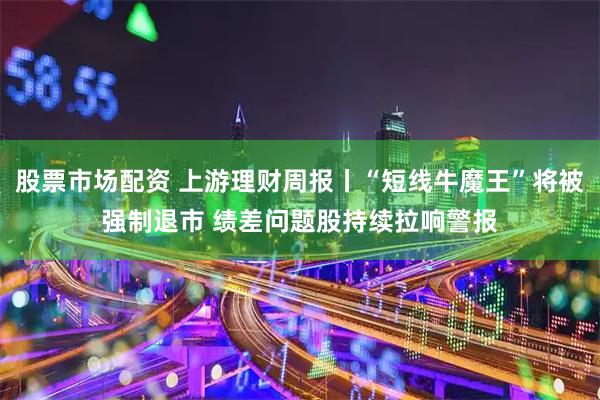 股票市场配资 上游理财周报丨“短线牛魔王”将被强制退市 绩差问题股持续拉响警报
