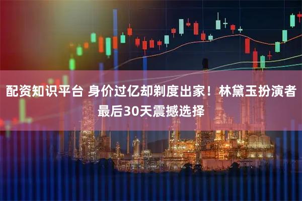 配资知识平台 身价过亿却剃度出家！林黛玉扮演者最后30天震撼选择