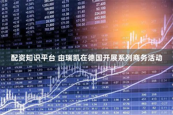 配资知识平台 由瑞凯在德国开展系列商务活动
