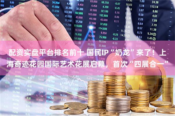 配资实盘平台排名前十 国民IP“奶龙”来了！上海奇迹花园国际艺术花展启幕，首次“四展合一”