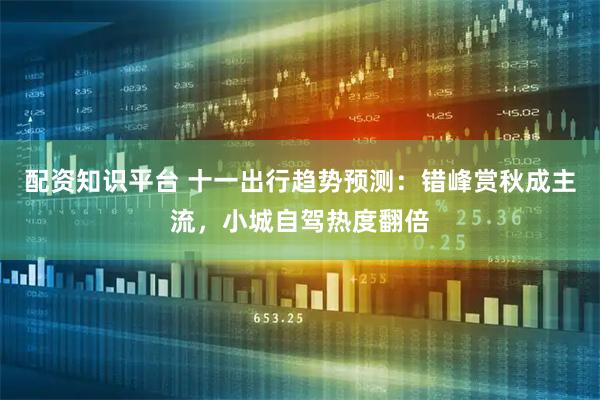 配资知识平台 十一出行趋势预测：错峰赏秋成主流，小城自驾热度翻倍
