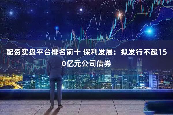 配资实盘平台排名前十 保利发展：拟发行不超150亿元公司债券