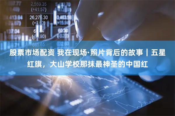 股票市场配资 我在现场·照片背后的故事｜五星红旗，大山学校那抹最神圣的中国红