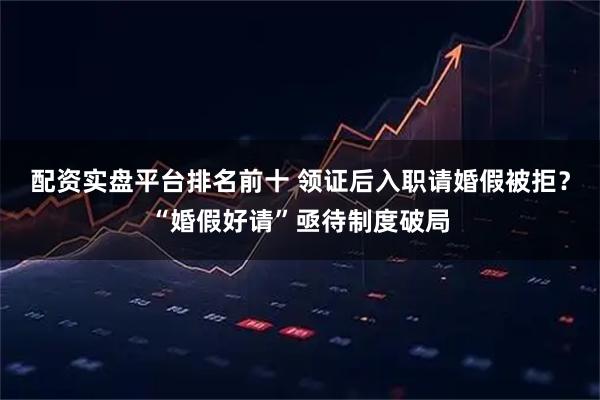 配资实盘平台排名前十 领证后入职请婚假被拒？“婚假好请”亟待制度破局