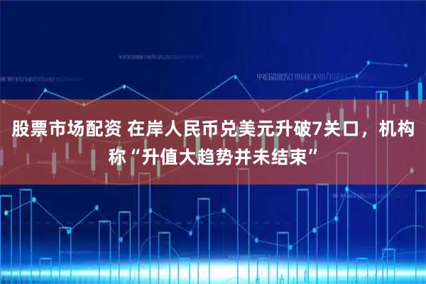 股票市场配资 在岸人民币兑美元升破7关口,机构称“升值大趋势并未结束”