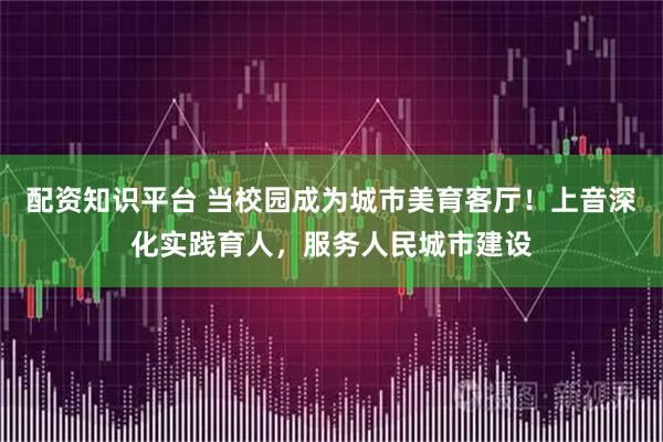 配资知识平台 当校园成为城市美育客厅！上音深化实践育人，服务人民城市建设